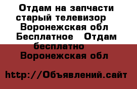 Отдам на запчасти старый телевизор  - Воронежская обл. Бесплатное » Отдам бесплатно   . Воронежская обл.